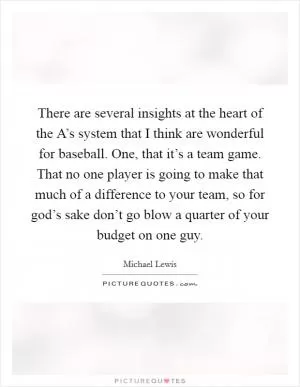 There are several insights at the heart of the A’s system that I think are wonderful for baseball. One, that it’s a team game. That no one player is going to make that much of a difference to your team, so for god’s sake don’t go blow a quarter of your budget on one guy Picture Quote #1