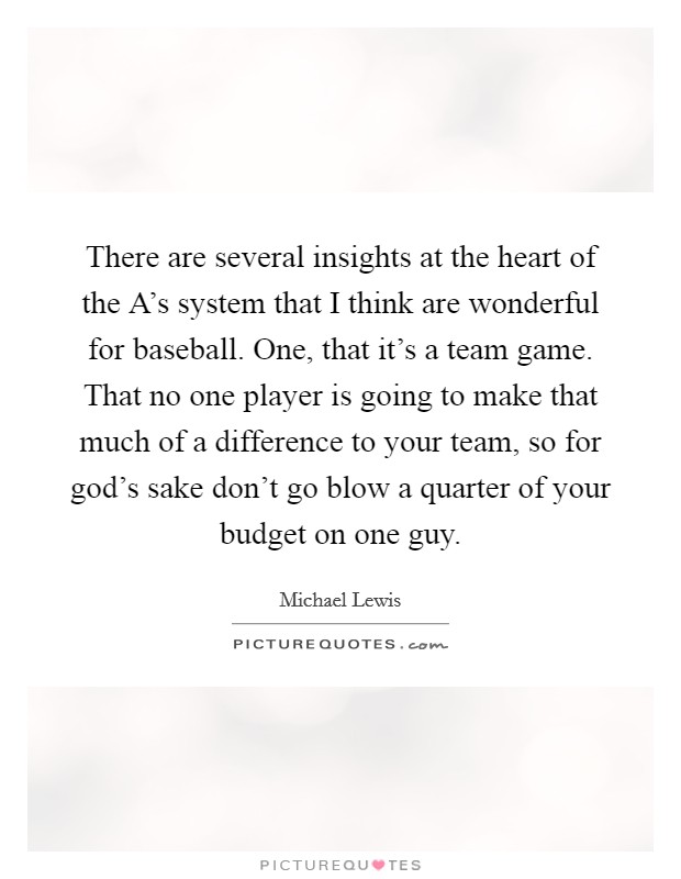 There are several insights at the heart of the A's system that I think are wonderful for baseball. One, that it's a team game. That no one player is going to make that much of a difference to your team, so for god's sake don't go blow a quarter of your budget on one guy Picture Quote #1