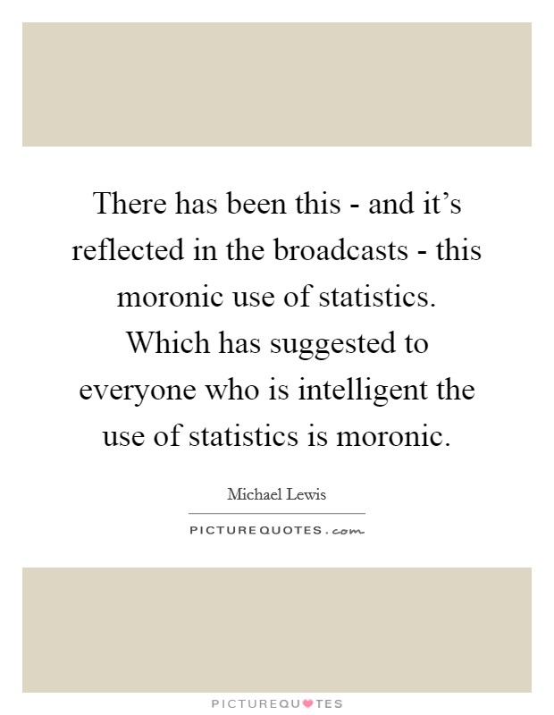 There has been this - and it's reflected in the broadcasts - this moronic use of statistics. Which has suggested to everyone who is intelligent the use of statistics is moronic Picture Quote #1