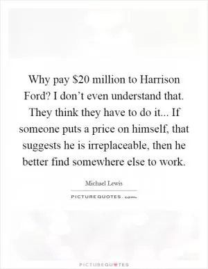 Why pay $20 million to Harrison Ford? I don’t even understand that. They think they have to do it... If someone puts a price on himself, that suggests he is irreplaceable, then he better find somewhere else to work Picture Quote #1