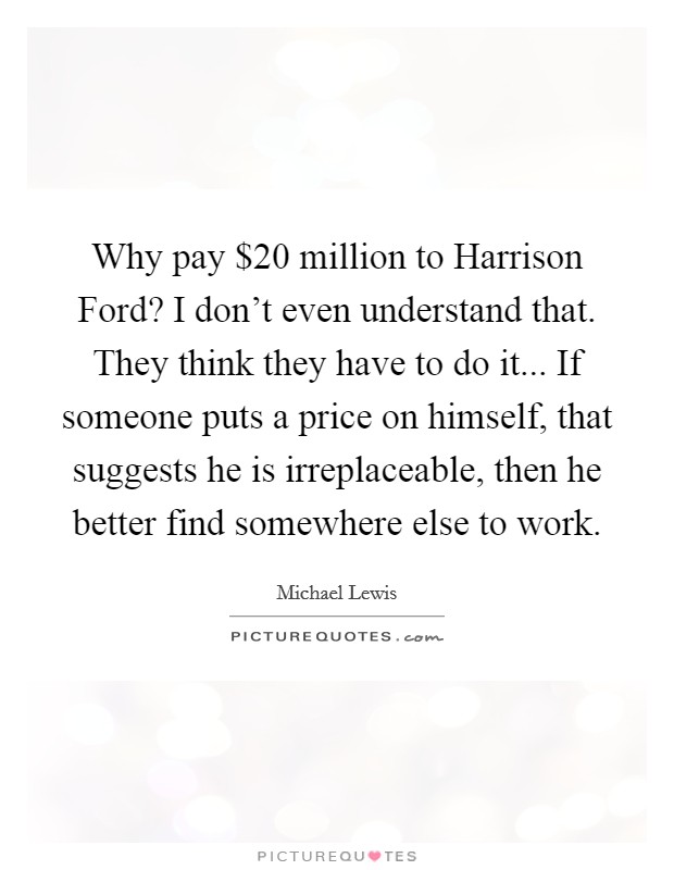 Why pay $20 million to Harrison Ford? I don't even understand that. They think they have to do it... If someone puts a price on himself, that suggests he is irreplaceable, then he better find somewhere else to work Picture Quote #1