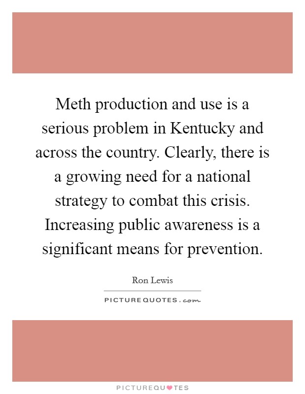 Meth production and use is a serious problem in Kentucky and across the country. Clearly, there is a growing need for a national strategy to combat this crisis. Increasing public awareness is a significant means for prevention Picture Quote #1