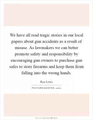 We have all read tragic stories in our local papers about gun accidents as a result of misuse. As lawmakers we can better promote safety and responsibility by encouraging gun owners to purchase gun safes to store firearms and keep them from falling into the wrong hands Picture Quote #1