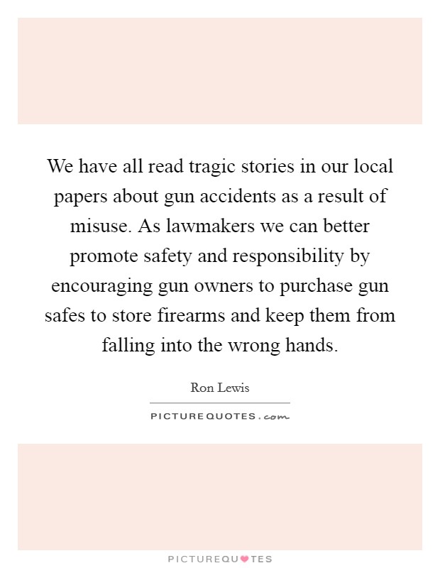 We have all read tragic stories in our local papers about gun accidents as a result of misuse. As lawmakers we can better promote safety and responsibility by encouraging gun owners to purchase gun safes to store firearms and keep them from falling into the wrong hands Picture Quote #1