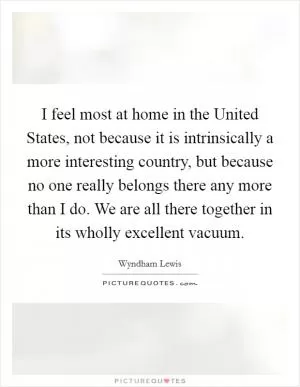 I feel most at home in the United States, not because it is intrinsically a more interesting country, but because no one really belongs there any more than I do. We are all there together in its wholly excellent vacuum Picture Quote #1