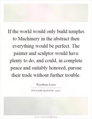 If the world would only build temples to Machinery in the abstract then everything would be perfect. The painter and sculptor would have plenty to do, and could, in complete peace and suitably honored, pursue their trade without further trouble Picture Quote #1