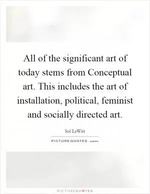 All of the significant art of today stems from Conceptual art. This includes the art of installation, political, feminist and socially directed art Picture Quote #1