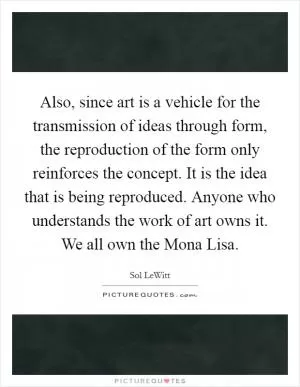 Also, since art is a vehicle for the transmission of ideas through form, the reproduction of the form only reinforces the concept. It is the idea that is being reproduced. Anyone who understands the work of art owns it. We all own the Mona Lisa Picture Quote #1
