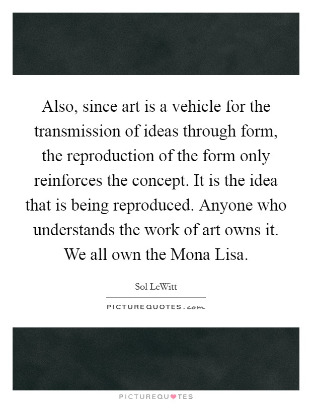 Also, since art is a vehicle for the transmission of ideas through form, the reproduction of the form only reinforces the concept. It is the idea that is being reproduced. Anyone who understands the work of art owns it. We all own the Mona Lisa Picture Quote #1