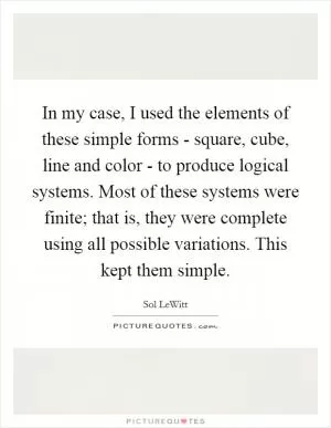 In my case, I used the elements of these simple forms - square, cube, line and color - to produce logical systems. Most of these systems were finite; that is, they were complete using all possible variations. This kept them simple Picture Quote #1