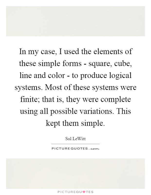 In my case, I used the elements of these simple forms - square, cube, line and color - to produce logical systems. Most of these systems were finite; that is, they were complete using all possible variations. This kept them simple Picture Quote #1