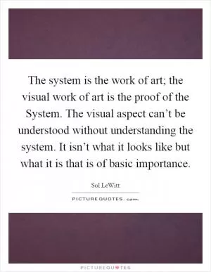 The system is the work of art; the visual work of art is the proof of the System. The visual aspect can’t be understood without understanding the system. It isn’t what it looks like but what it is that is of basic importance Picture Quote #1
