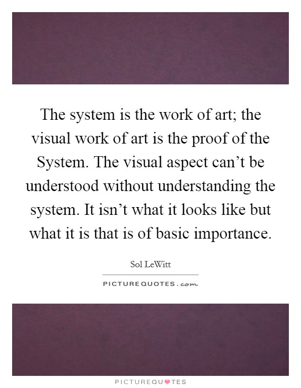 The system is the work of art; the visual work of art is the proof of the System. The visual aspect can't be understood without understanding the system. It isn't what it looks like but what it is that is of basic importance Picture Quote #1