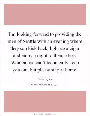I’m looking forward to providing the men of Seattle with an evening where they can kick back, light up a cigar and enjoy a night to themselves. Women, we can’t technically keep you out, but please stay at home Picture Quote #1