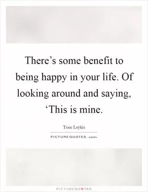 There’s some benefit to being happy in your life. Of looking around and saying, ‘This is mine Picture Quote #1