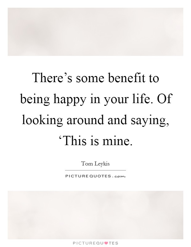 There’s some benefit to being happy in your life. Of looking around and saying, ‘This is mine Picture Quote #1