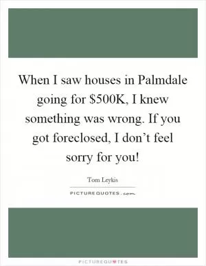 When I saw houses in Palmdale going for $500K, I knew something was wrong. If you got foreclosed, I don’t feel sorry for you! Picture Quote #1