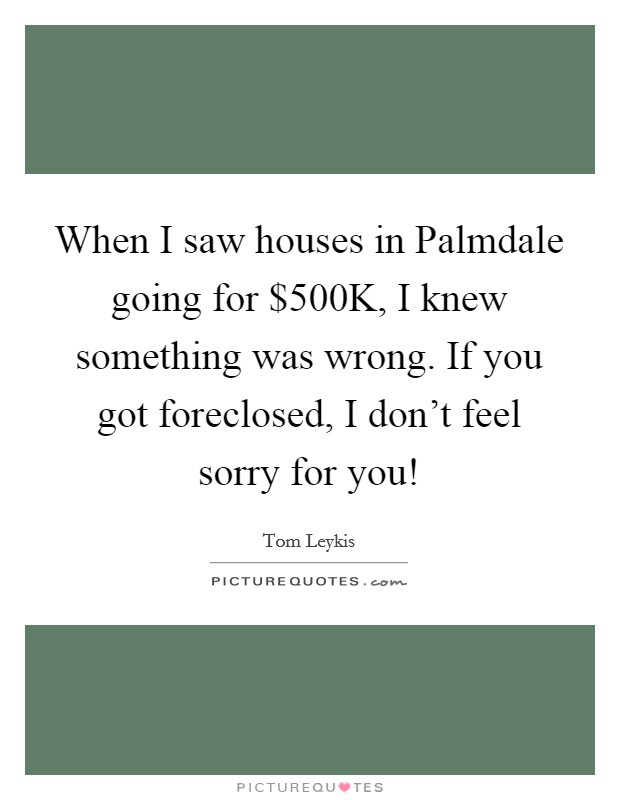 When I saw houses in Palmdale going for $500K, I knew something was wrong. If you got foreclosed, I don't feel sorry for you! Picture Quote #1