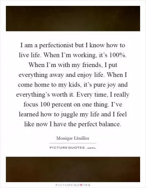 I am a perfectionist but I know how to live life. When I’m working, it’s 100%. When I’m with my friends, I put everything away and enjoy life. When I come home to my kids, it’s pure joy and everything’s worth it. Every time, I really focus 100 percent on one thing. I’ve learned how to juggle my life and I feel like now I have the perfect balance Picture Quote #1