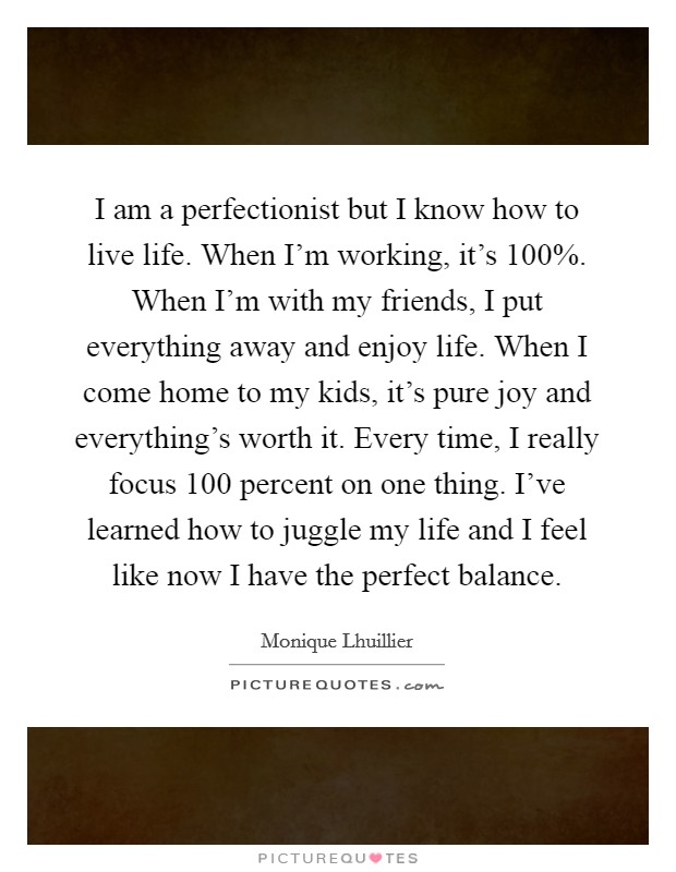 I am a perfectionist but I know how to live life. When I'm working, it's 100%. When I'm with my friends, I put everything away and enjoy life. When I come home to my kids, it's pure joy and everything's worth it. Every time, I really focus 100 percent on one thing. I've learned how to juggle my life and I feel like now I have the perfect balance Picture Quote #1