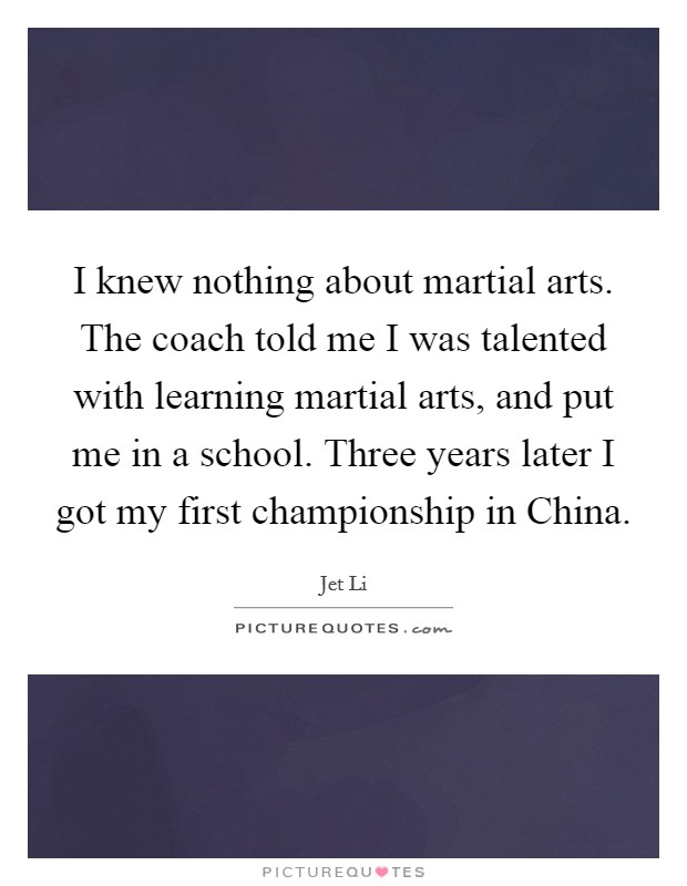 I knew nothing about martial arts. The coach told me I was talented with learning martial arts, and put me in a school. Three years later I got my first championship in China Picture Quote #1