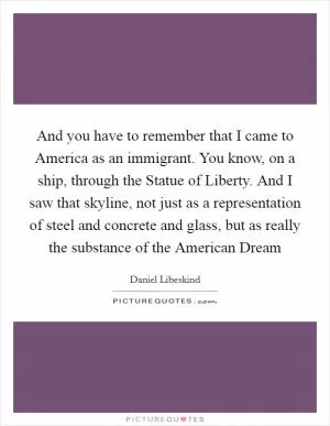 And you have to remember that I came to America as an immigrant. You know, on a ship, through the Statue of Liberty. And I saw that skyline, not just as a representation of steel and concrete and glass, but as really the substance of the American Dream Picture Quote #1