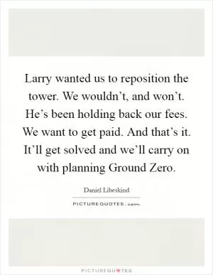 Larry wanted us to reposition the tower. We wouldn’t, and won’t. He’s been holding back our fees. We want to get paid. And that’s it. It’ll get solved and we’ll carry on with planning Ground Zero Picture Quote #1
