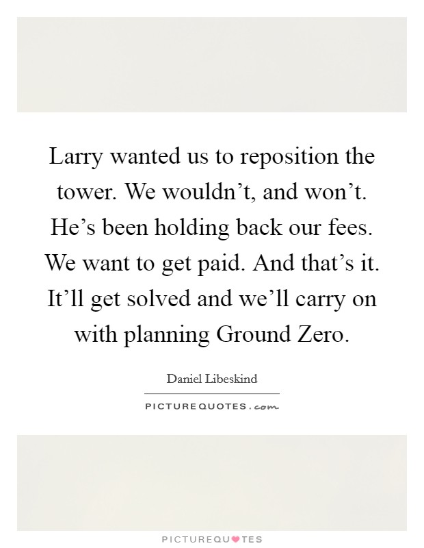 Larry wanted us to reposition the tower. We wouldn't, and won't. He's been holding back our fees. We want to get paid. And that's it. It'll get solved and we'll carry on with planning Ground Zero Picture Quote #1