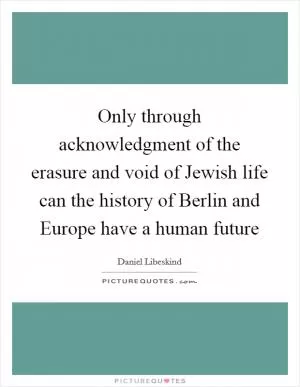 Only through acknowledgment of the erasure and void of Jewish life can the history of Berlin and Europe have a human future Picture Quote #1