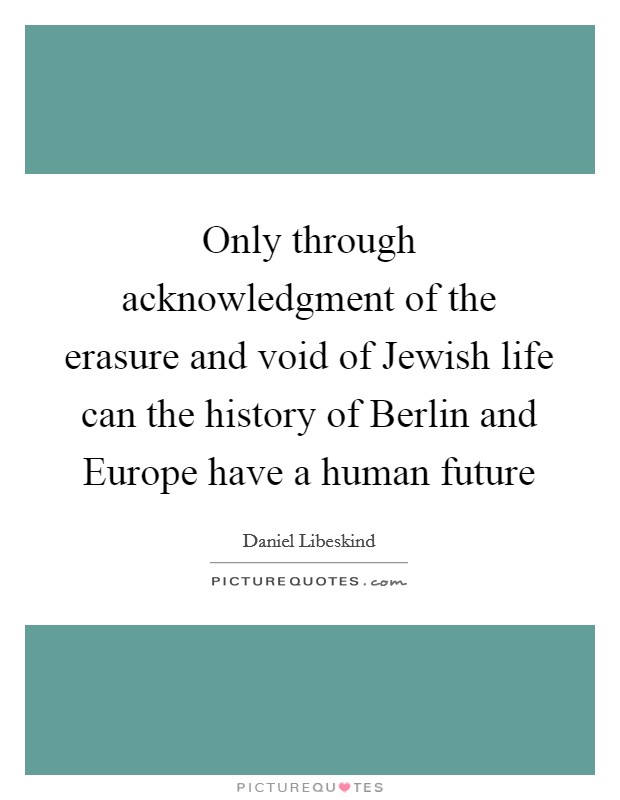 Only through acknowledgment of the erasure and void of Jewish life can the history of Berlin and Europe have a human future Picture Quote #1