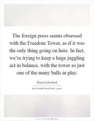 The foreign press seems obsessed with the Freedom Tower, as if it was the only thing going on here. In fact, we’re trying to keep a huge juggling act in balance, with the tower as just one of the many balls in play Picture Quote #1