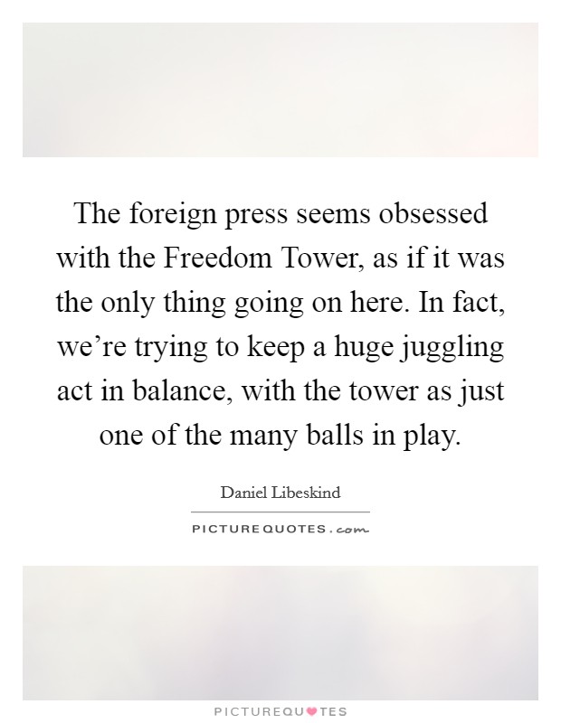 The foreign press seems obsessed with the Freedom Tower, as if it was the only thing going on here. In fact, we're trying to keep a huge juggling act in balance, with the tower as just one of the many balls in play Picture Quote #1