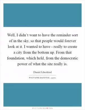 Well, I didn’t want to have the reminder sort of in the sky, so that people would forever look at it. I wanted to have - really to create a city from the bottom up. From that foundation, which held, from the democratic power of what the site really is Picture Quote #1