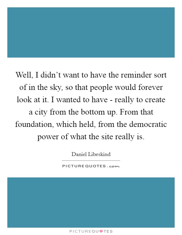 Well, I didn't want to have the reminder sort of in the sky, so that people would forever look at it. I wanted to have - really to create a city from the bottom up. From that foundation, which held, from the democratic power of what the site really is Picture Quote #1