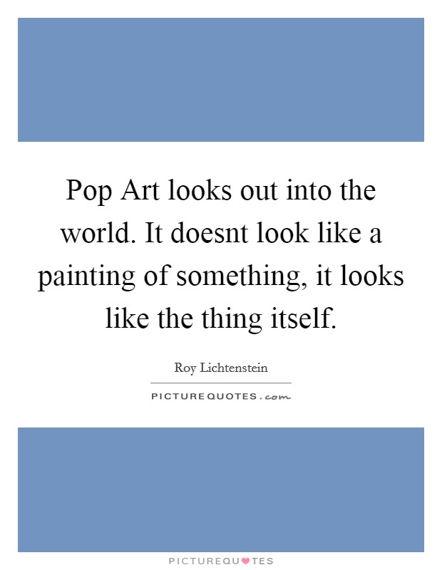 Pop Art looks out into the world. It doesnt look like a painting of something, it looks like the thing itself Picture Quote #1