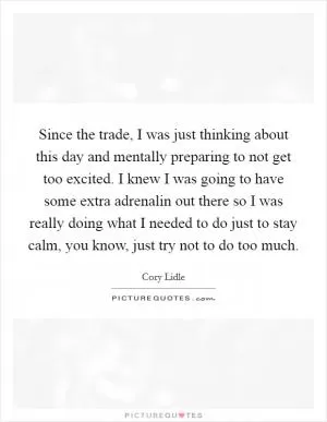 Since the trade, I was just thinking about this day and mentally preparing to not get too excited. I knew I was going to have some extra adrenalin out there so I was really doing what I needed to do just to stay calm, you know, just try not to do too much Picture Quote #1