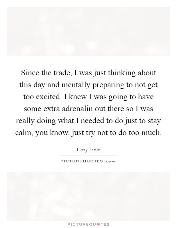 Since the trade, I was just thinking about this day and mentally preparing to not get too excited. I knew I was going to have some extra adrenalin out there so I was really doing what I needed to do just to stay calm, you know, just try not to do too much Picture Quote #1