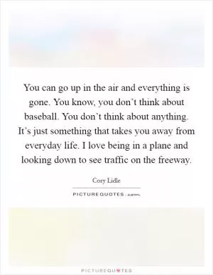 You can go up in the air and everything is gone. You know, you don’t think about baseball. You don’t think about anything. It’s just something that takes you away from everyday life. I love being in a plane and looking down to see traffic on the freeway Picture Quote #1