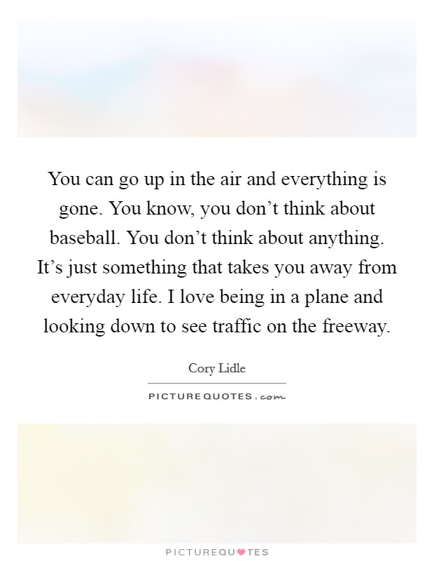 You can go up in the air and everything is gone. You know, you don't think about baseball. You don't think about anything. It's just something that takes you away from everyday life. I love being in a plane and looking down to see traffic on the freeway Picture Quote #1
