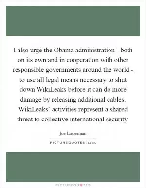 I also urge the Obama administration - both on its own and in cooperation with other responsible governments around the world - to use all legal means necessary to shut down WikiLeaks before it can do more damage by releasing additional cables. WikiLeaks’ activities represent a shared threat to collective international security Picture Quote #1