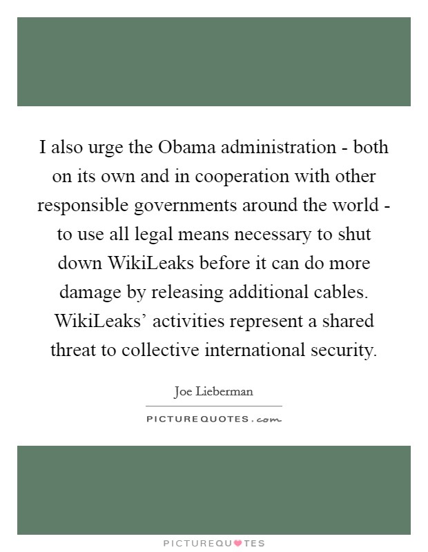I also urge the Obama administration - both on its own and in cooperation with other responsible governments around the world - to use all legal means necessary to shut down WikiLeaks before it can do more damage by releasing additional cables. WikiLeaks' activities represent a shared threat to collective international security Picture Quote #1