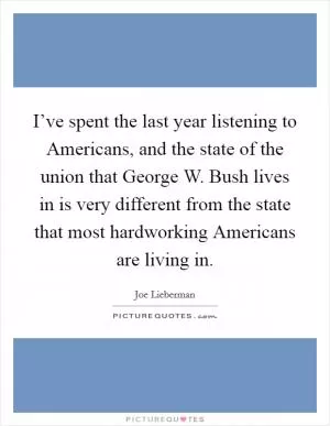 I’ve spent the last year listening to Americans, and the state of the union that George W. Bush lives in is very different from the state that most hardworking Americans are living in Picture Quote #1