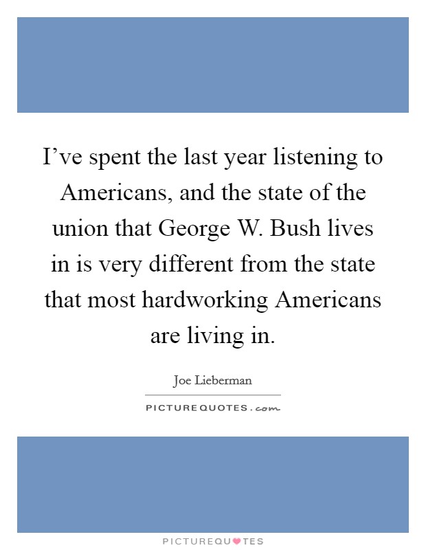 I've spent the last year listening to Americans, and the state of the union that George W. Bush lives in is very different from the state that most hardworking Americans are living in Picture Quote #1