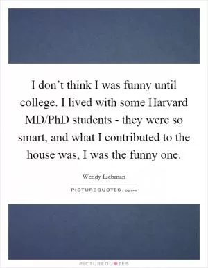 I don’t think I was funny until college. I lived with some Harvard MD/PhD students - they were so smart, and what I contributed to the house was, I was the funny one Picture Quote #1