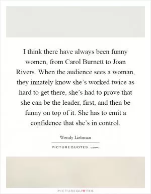 I think there have always been funny women, from Carol Burnett to Joan Rivers. When the audience sees a woman, they innately know she’s worked twice as hard to get there, she’s had to prove that she can be the leader, first, and then be funny on top of it. She has to emit a confidence that she’s in control Picture Quote #1