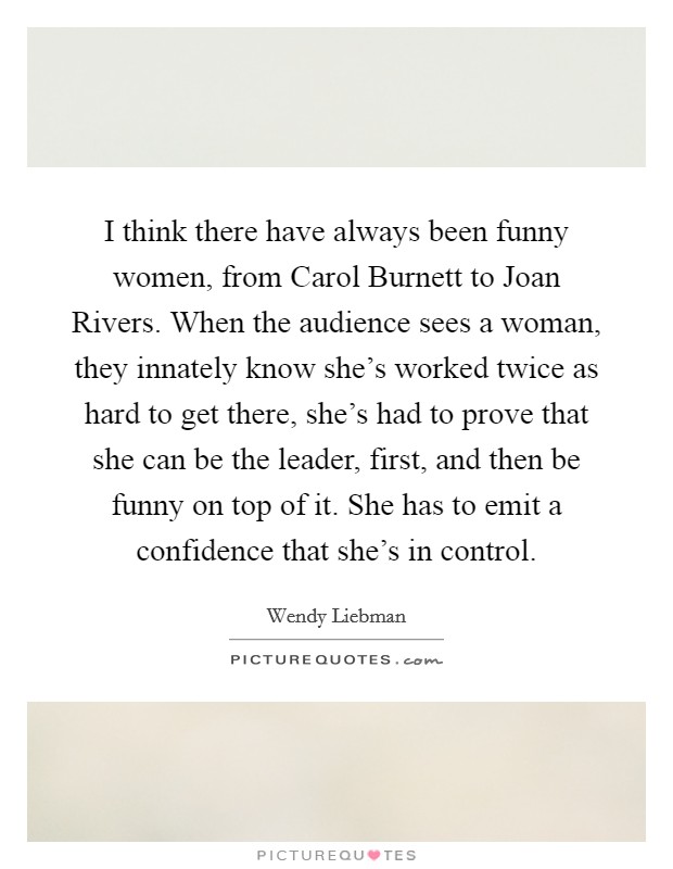 I think there have always been funny women, from Carol Burnett to Joan Rivers. When the audience sees a woman, they innately know she's worked twice as hard to get there, she's had to prove that she can be the leader, first, and then be funny on top of it. She has to emit a confidence that she's in control Picture Quote #1