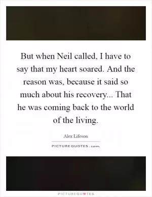 But when Neil called, I have to say that my heart soared. And the reason was, because it said so much about his recovery... That he was coming back to the world of the living Picture Quote #1