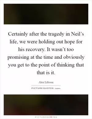 Certainly after the tragedy in Neil’s life, we were holding out hope for his recovery. It wasn’t too promising at the time and obviously you get to the point of thinking that that is it Picture Quote #1