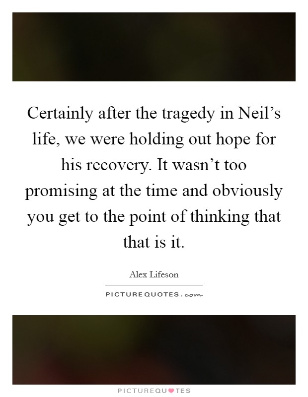 Certainly after the tragedy in Neil's life, we were holding out hope for his recovery. It wasn't too promising at the time and obviously you get to the point of thinking that that is it Picture Quote #1