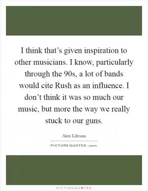 I think that’s given inspiration to other musicians. I know, particularly through the 90s, a lot of bands would cite Rush as an influence. I don’t think it was so much our music, but more the way we really stuck to our guns Picture Quote #1